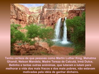 Cachoeiras  Havasu, Grand Canyon, Arizona, USA Tenho certeza de que pessoas como Martin Luther King, Mahatma Ghandi, Nelson Mandela, Madre Tereza de Calcutá, Irmã Dulce,  Betinho e tantas outras anônimas, que lutaram e lutam para  melhorar a vida dos mais fracos e dos mais pobres, não estavam motivadas pela idéia de ganhar dinheiro. 