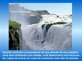 Cachoeiras Golden, Islândia Quando você tem a consciência de que através do seu trabalho você está realizando sua missão, você desenvolve uma força ex-tra, capaz de levá-lo ao cume da montanha mais alta do planeta. 