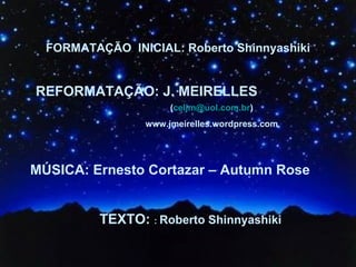FORMATAÇÃO  INICIAL: Roberto Shinnyashiki REFORMATAÇÃO: J. MEIRELLES  MÚSICA: Ernesto Cortazar – Autumn Rose TEXTO:  :  Roberto Shinnyashiki ( [email_address] ) www.jmeirelles.wordpress.com 