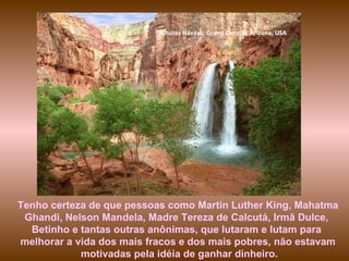 Chutes Havasu, Grand Canyon, Arizona, USA Tenho certeza de que pessoas como Martin Luther King, Mahatma Ghandi, Nelson Mandela, Madre Tereza de Calcutá, Irmã Dulce,  Betinho e tantas outras anônimas, que lutaram e lutam para  melhorar a vida dos mais fracos e dos mais pobres, não estavam motivadas pela idéia de ganhar dinheiro. 