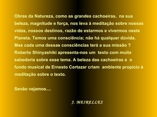 Obras da Natureza, como as grandes cachoeiras,  na sua beleza, magnitude e força, nos leva à meditação sobre nossas vidas, nossos destinos, razão de estarmos e vivermos neste Planeta. Temos uma consciência; não há qualquer dúvida. Mas cada uma dessas consciências terá a sua missão ? Roberto Shinyashiki apresenta-nos um  texto com muita sabedoria sobre esse tema. A beleza das cachoeiras e  o fundo musical de Ernesto Cortazar criam  ambiente propício à meditação sobre o texto.  Senão vejamos....   J. MEIRELLES 