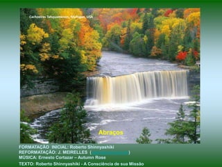 Cachoeiras Tahquamenon, Michigan, USA




                                            Abraços

FORMATAÇÃO INICIAL: Roberto Shinnyashiki
REFORMATAÇÃO: J. MEIRELLES (celjm@uol.com.br)
MÚSICA: Ernesto Cortazar – Autumn Rose
TEXTO: Roberto Shinnyashiki - A Consciência de sua Missão
 