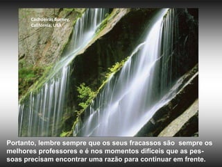 Cachoeiras Burney,
       Califórnia, USA




Portanto, lembre sempre que os seus fracassos são sempre os
melhores professores e é nos momentos difíceis que as pes-
soas precisam encontrar uma razão para continuar em frente.
 