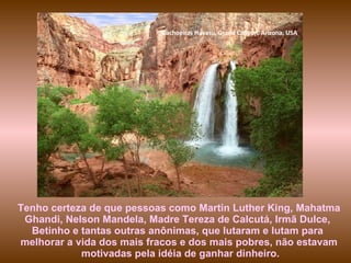 Cachoeiras Havasu, Grand Canyon, Arizona, USA




Tenho certeza de que pessoas como Martin Luther King, Mahatma
 Ghandi, Nelson Mandela, Madre Tereza de Calcutá, Irmã Dulce,
  Betinho e tantas outras anônimas, que lutaram e lutam para
melhorar a vida dos mais fracos e dos mais pobres, não estavam
            motivadas pela idéia de ganhar dinheiro.
 