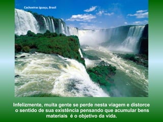 Cachoeiras Iguaçu, Brasil




Infelizmente, muita gente se perde nesta viagem e distorce
 o sentido de sua existência pensando que acumular bens
              materiais é o objetivo da vida.
 