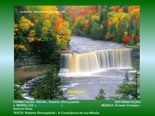 Cachoeiras Tahquamenon, Michigan, USA




                                            Abraços

FORMATAÇÃO INICIAL: Roberto Shinnyashiki                          REFORMATAÇÃO:
J. MEIRELLES (celjm@uol.com.br)                           MÚSICA: Ernesto Cortazar –
Autumn Rose
TEXTO: Roberto Shinnyashiki - A Consciência de sua Missão
 
