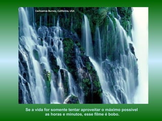 Cachoeiras Burney, Califórnia, USA




Se a vida for somente tentar aproveitar o máximo possível
           as horas e minutos, esse filme é bobo.
 