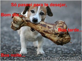 Só passei para te desejar,   Bom dia...   Boa tarde... Boa noite... 