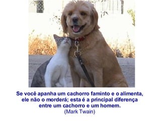 Se você apanha um cachorro faminto e o alimenta,  ele não o morderá; esta é a principal diferença  entre um cachorro e um homem.  (Mark Twain)  
