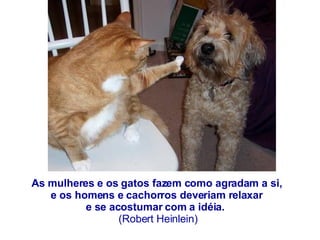 As mulheres e os gatos fazem como agradam a si,  e os homens e cachorros deveriam relaxar  e se acostumar com a idéia.    (Robert Heinlein) 
