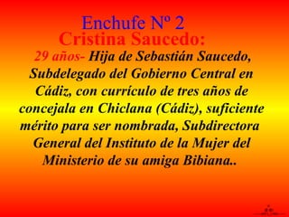 \!/ @ @) -------o00-(_)-00o------- 29 años-  Hija de Sebastián Saucedo, Subdelegado del Gobierno Central en Cádiz, con currículo de tres años de concejala en Chiclana (Cádiz), suficiente mérito para ser nombrada, Subdirectora  General del Instituto de la Mujer del Ministerio de su amiga Bibiana..   Cristina Saucedo: Enchufe Nº 2 