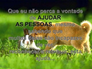 Que eu não perca a vontade
       de AJUDAR
  AS PESSOAS, mesmo
       sabendo que
muitas delas são incapazes
          de ver,
reconhecer e retribuir, esta
          ajuda...
 