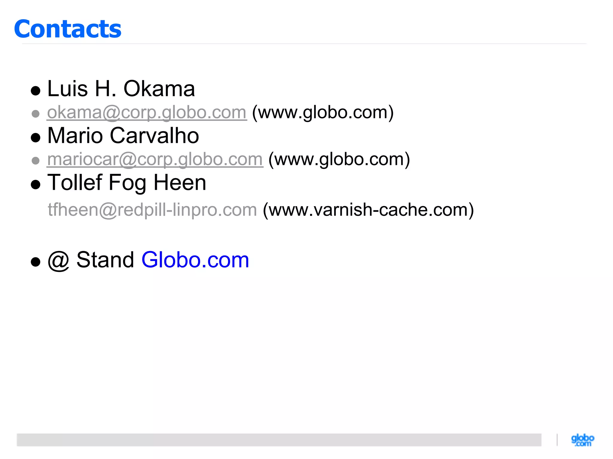 Contacts

  Luis H. Okama
  okama@corp.globo.com (www.globo.com)
  Mario Carvalho
  mariocar@corp.globo.com (www.globo.com)
  Tollef Fog Heen
  tfheen@redpill-linpro.com (www.varnish-cache.com)

  @ Stand Globo.com
 