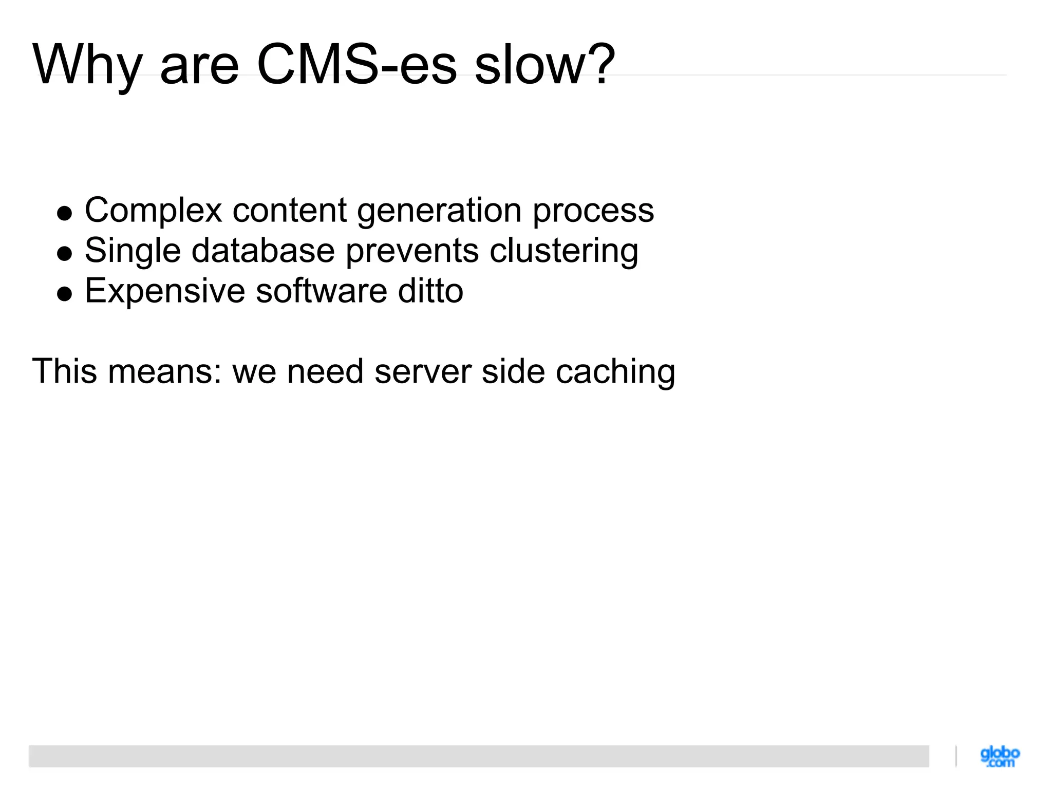 Why are CMS-es slow?

   Complex content generation process
   Single database prevents clustering
   Expensive software ditto

This means: we need server side caching
 