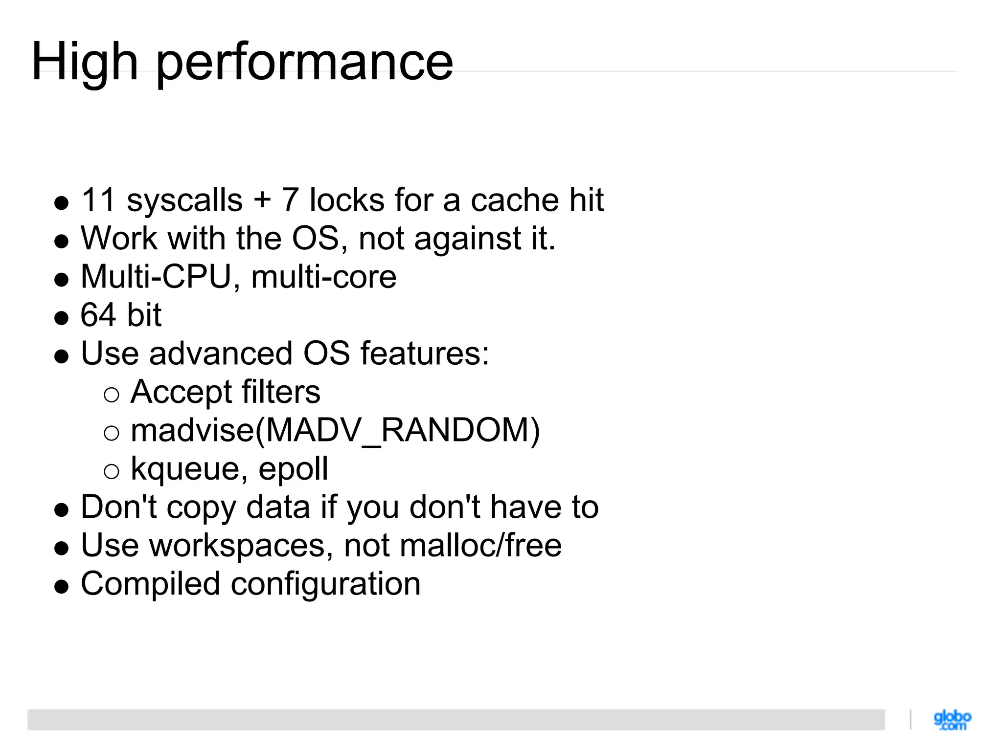 High performance

 11 syscalls + 7 locks for a cache hit
 Work with the OS, not against it.
 Multi-CPU, multi-core
 64 bit
 Use advanced OS features:
    Accept filters
    madvise(MADV_RANDOM)
    kqueue, epoll
 Don't copy data if you don't have to
 Use workspaces, not malloc/free
 Compiled configuration
 