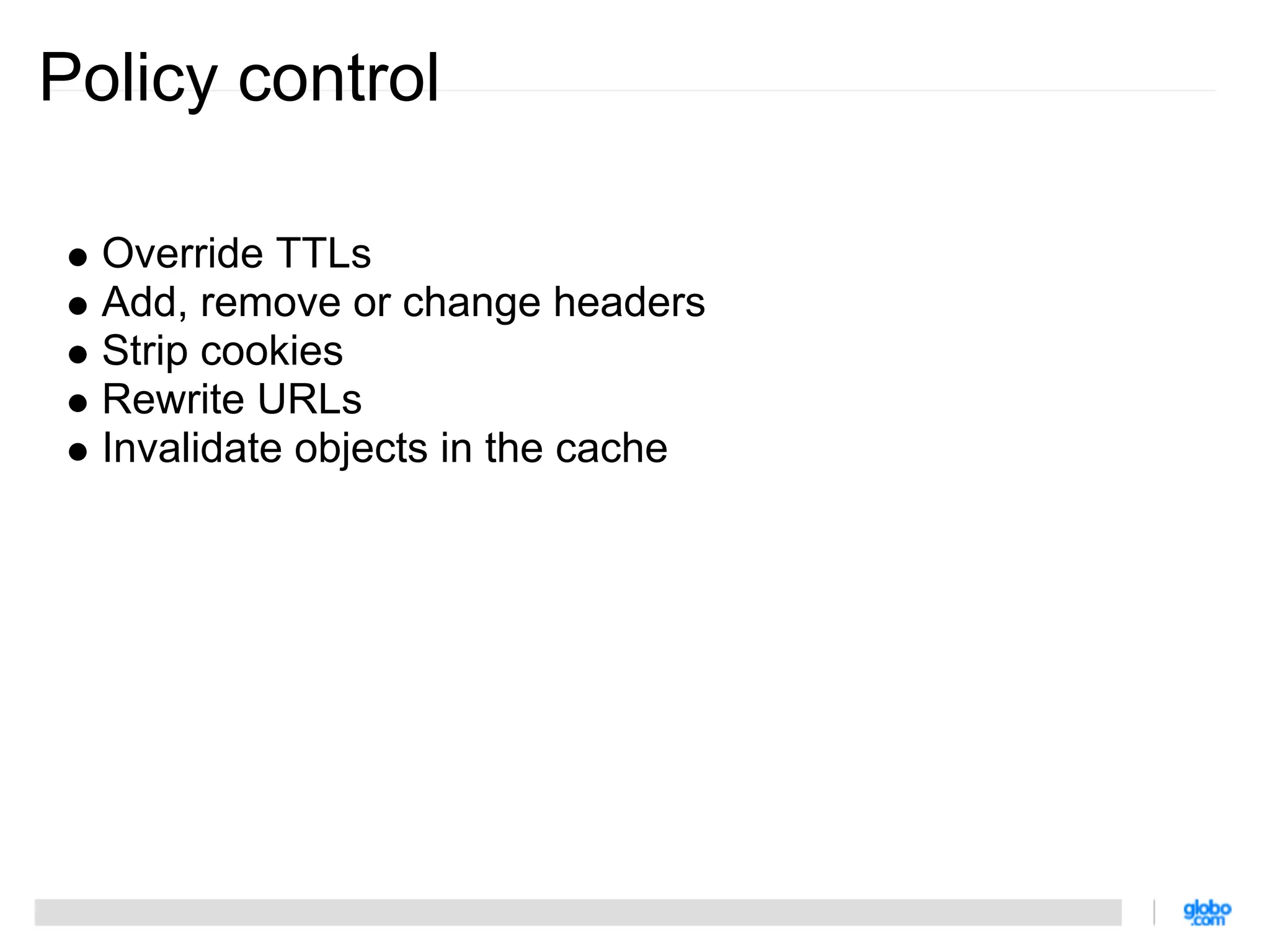 Policy control

  Override TTLs
  Add, remove or change headers
  Strip cookies
  Rewrite URLs
  Invalidate objects in the cache
 