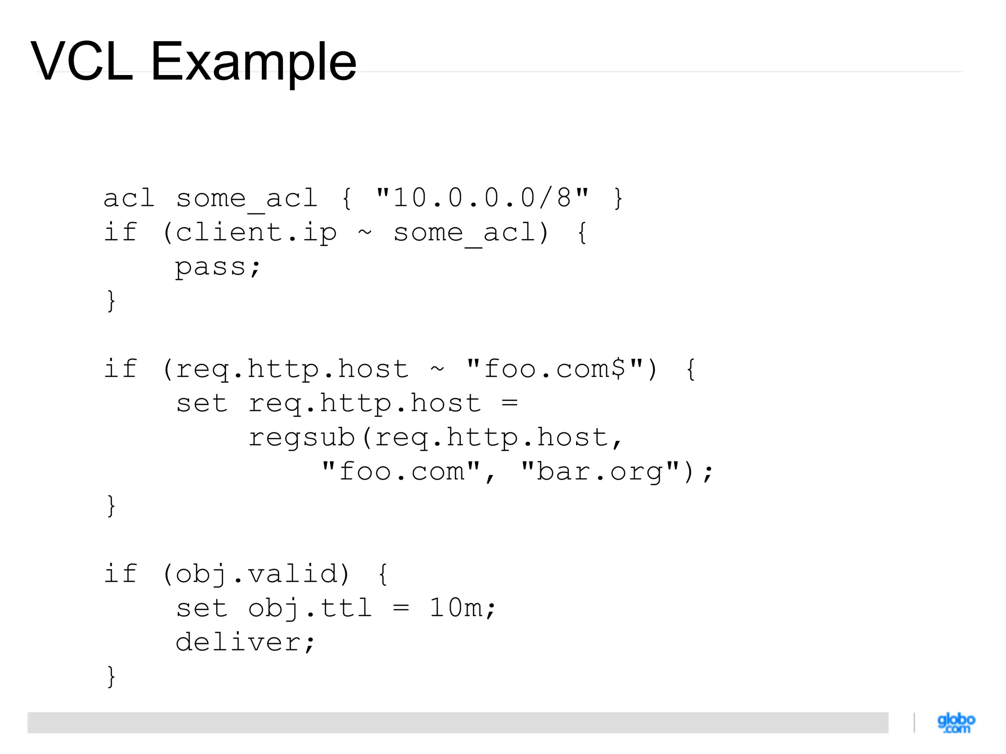 VCL Example

  acl some_acl { "10.0.0.0/8" }
  if (client.ip ~ some_acl) {
      pass;
  }

  if (req.http.host ~ "foo.com$") {
      set req.http.host =
          regsub(req.http.host,
              "foo.com", "bar.org");
  }

  if (obj.valid) {
      set obj.ttl = 10m;
      deliver;
  }
 