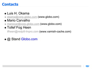 Contacts

  Luis H. Okama
  okama@corp.globo.com (www.globo.com)
  Mario Carvalho
  mariocar@corp.globo.com (www.globo.com)
  Tollef Fog Heen
  tfheen@redpill-linpro.com (www.varnish-cache.com)

  @ Stand Globo.com
 