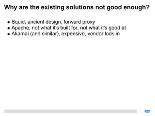 Why are the existing solutions not good enough?

  Squid, ancient design, forward proxy
  Apache, not what it's built for, not what it's good at
  Akamai (and similar), expensive, vendor lock-in
 