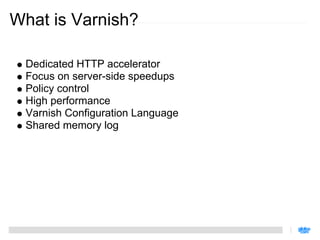What is Varnish?

 Dedicated HTTP accelerator
 Focus on server-side speedups
 Policy control
 High performance
 Varnish Configuration Language
 Shared memory log
 
