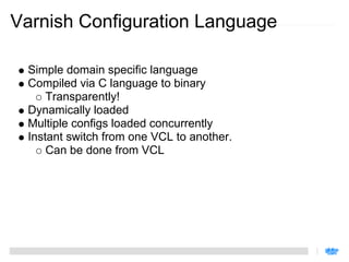 Varnish Configuration Language

 Simple domain specific language
 Compiled via C language to binary
     Transparently!
 Dynamically loaded
 Multiple configs loaded concurrently
 Instant switch from one VCL to another.
     Can be done from VCL
 