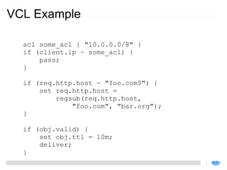 VCL Example

  acl some_acl { "10.0.0.0/8" }
  if (client.ip ~ some_acl) {
      pass;
  }

  if (req.http.host ~ "foo.com$") {
      set req.http.host =
          regsub(req.http.host,
              "foo.com", "bar.org");
  }

  if (obj.valid) {
      set obj.ttl = 10m;
      deliver;
  }
 