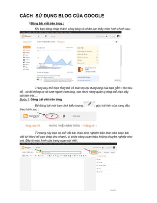 CÁCH SỬ DỤNG BLOG CỦA GOOGLE
1)Đăng bài viết trên blog :
Khi bạn đăng nhập thành công blog cá nhân bạn thấy màn hình chính sau :

Trang này thể hiện tổng thể về toàn bộ nội dung blog của bạn gồm : tên tiêu
đề , sơ đồ thống kê số lượt người xem blog, các chức năng quản lý blog thể hiện dảy
cột bên trái….
Bước 1: Đăng bài viết trên blog
Để đăng bài mới bạn click biểu tượng
theo hình sau :

góc trái trên của trang đầu

Từ trang này bạn có thể viết bài, theo kinh nghiệm bản thân nên soạn bài
viết từ Word rồi sao chép cho nhanh, vì chức năng soạn thảo không chuyên nghiệp như
ord. Đây là màn hình của trang soạn bài viết :

 