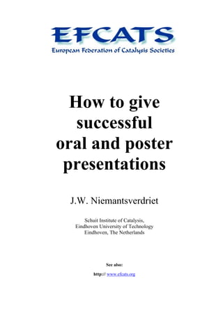 How to give
successful
oral and poster
presentations
J.W. Niemantsverdriet
Schuit Institute of Catalysis,
Eindhoven University of Technology
Eindhoven, The Netherlands
See also:
http:// www.efcats.org
 