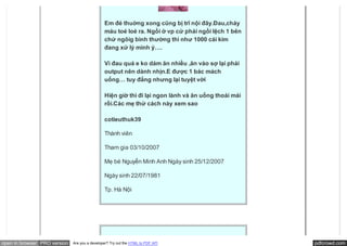 Em đẻ thuờng xong cũng bị trĩ nội đây.Đau,chảy
                                               máu toé loé ra. Ngồi ở vp cứ phải ngồi lệch 1 bên
                                               chứ ngôig bình thường thì như 1000 cái kim
                                               đang xử lý mình ý….

                                               Vì đau quá e ko dám ăn nhiều ,ăn vào sợ lại phải
                                               output nên dành nhịn.E được 1 bác mách
                                               uống… tuy đắng nhưng lại tuyệt vời

                                               Hiện giờ thì đi lại ngon lành và ăn uống thoải mái
                                               rồi.Các mẹ thử cách này xem sao

                                               cotieuthuk39

                                               Thành viên

                                               Tham gia 03/10/2007

                                               Mẹ bé Nguyễn Minh Anh Ngày sinh 25/12/2007

                                               Ngày sinh 22/07/1981

                                               Tp. Hà Nội




open in browser PRO version   Are you a developer? Try out the HTML to PDF API                      pdfcrowd.com
 