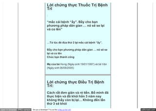 Lời chứng thực Thuốc Trị Bệnh
                                               Trĩ
                                               :

                                               “mắc cái bệnh “ấy”. Bầy cho bạn
                                               phương pháp dân gian … nó sẽ se lại
                                               và co lên”



                                               …Tử lúc đẻ đúa thứ 2 lại mắc cái bệnh “ấy”.

                                               Bầy cho bạn phương pháp dân gian … nó sẽ se
                                               lại và co lên
                                               Chúc bạn thành công

                                               Mẹ của bé Hưng (Ngày sinh 19/01/1997) và bé Vân
                                               (Ngày sinh 06/08/2005)




                                               Lời chứng thực Điều Trị Bệnh
                                               Trĩ:
                                               Cách rất đơn giản và rẻ tiền. Bố mình đã
                                               thực hiện và đã khỏi hẳn 3 năm nay
                                               không thấy còn bị lại… Không đến lần
                                               thứ 3 sẽ khỏi
open in browser PRO version   Are you a developer? Try out the HTML to PDF API                   pdfcrowd.com
 