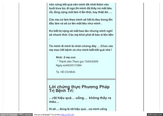 nôn nóng kết quả nên mình đã nhét thêm vào
                                               buổi trưa lúc đi ngủ thì mình đã thấy nó mất tiêu
                                               rồi, tổng cộng mới làm 4 lần thôi, hay thiệt đó. …

                                               Các mẹ cứ làm theo mình sẽ hết bị đau trong lần
                                               đầu làm và sẽ co lên mất tiêu như mình .

                                               Ko biết bị nặng sẽ mất bao lâu nhưng mình nghĩ
                                               sẽ nhanh thôi. Các mẹ khỏi phải đi bác sĩ tốn tiền
                                               .

                                               Tin mình đi mình là nhân chứng đây … Chúc các
                                               mẹ mau hết bệnh và cho mình biết kết quả nhé !

                                                        Nick: 2 mẹ con
                                                          Thành viên Tham gia 13/04/2009
                                                        Ngày sinh03/01/1984

                                                        Tp. Hồ Chí Minh




                                               Lời chứng thực Phương Pháp
                                               Trị Bệnh Trĩ:
                                               …rât hiệu quả… uống…  không thấy ra
                                               máu…

                                               Hi all…. đùng là rât hiệu quả…vợ mình uống
open in browser PRO version   Are you a developer? Try out the HTML to PDF API                      pdfcrowd.com
 
