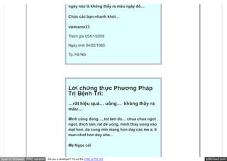 ngày nào là không thấy ra máu ngày đó…

                                               Chúc các bạn nhanh khỏi…

                                               vietnamu23

                                               Tham gia 05/01/2009

                                               Ngày sinh 04/02/1985

                                               Tp. Hà Nội




                                               Lời chứng thực Phương Pháp
                                               Trị Bệnh Trĩ:
                                               …rât hiệu quả… uống…  không thấy ra
                                               máu…

                                               Mình cũng dùng…, tot lam do… chua chua ngot
                                               ngot, thich lam, rat de uong. minh thay uong vao
                                               mat hon, da cung min mang hon day cac me a, it
                                               mun nhot hon day nhe…

                                               Mẹ Ngọc còi 


open in browser PRO version   Are you a developer? Try out the HTML to PDF API                    pdfcrowd.com
 