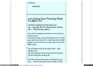 Tham gia

                                                        19/06/2008




                                               Lời chứng thực Phương Pháp
                                               Trị Bệnh Trĩ:
                                               rút kinh nghiệm từ bản thân em
                                               nè… bây gờ đỡ rồi, không đau, không
                                               rát… Thấy thuyên giảm…

                                               Em rút kinh nghiệm từ bản thân em nè. Các bác
                                               áp dụng xem
                                               Em cũng bị triệu chứng: Đầu tiên là khó đi, 1 thời
                                               gian dài sau thì đi ra máu 1 tuần liiền (như cắt tiết
                                               gà ấy), sau nữa thì lòi ra, sưng và đau k chịu nổi.
                                               Mất 2 ngày.

                                               Em chỉ thấy bài này là tác dụng nhất… Hiệu
                                               nghiệm luôn.
                                               Của em nặng thế mà em uống 2 lần mà bây gờ
                                               đỡ rồi, không đau, không rát…

                                               Em hiểu cảm giác khó chịu và lo lắng của các
                                               bác,… Thấy thuyên giảm nên em phải vô nhắn

open in browser PRO version   Are you a developer? Try out the HTML to PDF API                         pdfcrowd.com
 