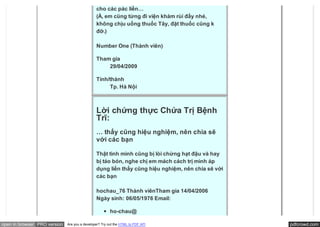 cho các pác liền…
                                               (À, em cũng từng đi viện khám rùi đấy nhé,
                                               không chịu uống thuốc Tây, đặt thuốc cũng k
                                               đỡ.)

                                               Number One (Thành viên)

                                               Tham gia
                                                   29/04/2009

                                               Tỉnh/thành
                                                    Tp. Hà Nội



                                               Lời chứng thực Chứa Trị Bệnh
                                               Trĩ:
                                               … thấy cũng hiệu nghiệm, nên chia sẽ
                                               với các bạn

                                               Thật tình mình cũng bị lòi chừng hạt đậu và hay
                                               bị táo bón, nghe chị em mách cách trị mình áp
                                               dụng liền thấy cũng hiệu nghiệm, nên chia sẽ với
                                               các bạn

                                               hochau_76 Thành viênTham gia 14/04/2006 
                                               Ngày sinh: 06/05/1976 Email:

                                                        ho-chau@

open in browser PRO version   Are you a developer? Try out the HTML to PDF API                    pdfcrowd.com
 