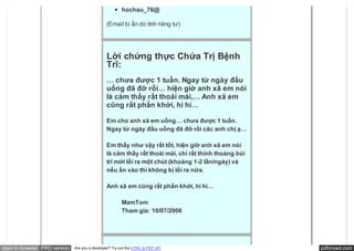 hochau_76@

                                               (Email bị ẩn do tính riêng tư)




                                               Lời chứng thực Chứa Trị Bệnh
                                               Trĩ:
                                               … chưa được 1 tuần. Ngay từ ngày đầu
                                               uống đã đỡ rồi… hiện giờ anh xã em nói
                                               là cảm thấy rất thoải mái,… Anh xã em
                                               cũng rất phấn khởi, hi hi…

                                               Em cho anh xã em uống… chưa được 1 tuần.
                                               Ngay từ ngày đầu uống đã đỡ rồi các anh chị ạ…

                                               Em thấy như vậy rất tốt, hiện giờ anh xã em nói
                                               là cảm thấy rất thoải mái, chỉ rất thỉnh thoảng búi
                                               trĩ mới lồi ra một chút (khoảng 1-2 lần/ngày) và
                                               nếu ấn vào thì không bị lồi ra nữa.

                                               Anh xã em cũng rất phấn khởi, hi hi…

                                                        MamTom
                                                        Tham gia: 10/07/2006




open in browser PRO version   Are you a developer? Try out the HTML to PDF API                       pdfcrowd.com
 