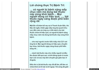 Lời chứng thực Trị Bệnh Trĩ:
                                               … có người bị bệnh nặng mấy
                                               chục năm mà dùng bài thuốc
                                               này cũng khỏi bệnh… Mọi
                                               người dùng có hiệu quả, …, bài
                                               thuốc ngày càng được phổ biến
                                               rộng rãi.
                                               Một lần về thăm bố mẹ vợ ở Thanh Xuân Bắc, Hà
                                               Nội, tôi ngẫu nhiên gặp mấy ông bà quanh khu
                                               vực đến cảm ơn ông cụ vì đã mách cho bài
                                               thuốc chữa trĩ hiệu quả, có người bị bệnh nặng
                                               mấy chục năm mà dùng bài thuốc này cũng khỏi
                                               bệnh.

                                               … cho mọi người, trước hết ở dãy nhà C21 nơi
                                               ông bà ở. Mọi người dùng có hiệu quả, chuyền
                                               tay nhau, bài thuốc ngày càng được phổ biến
                                               rộng rãi…

                                               … mách bài thuốc này cho nhiều người và đều
                                               thu được kết quả cao, cả khi đóng quân ở nước
                                               bạn Lào và sau này làm chuyên gia giáo dục ở
                                               Angola.

                                               Điều thú vị là bài thuốc này rất dễ tìm, dễ làm và
                                               chữa khỏi cả trĩ nội và trĩ ngoại. Tôi cũng đã giới
open in browser PRO version   Are you a developer? Try out the HTML to PDF API                       pdfcrowd.com
 