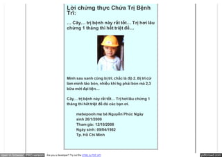 Lời chứng thực Chứa Trị Bệnh
                                               Trĩ:
                                               … Cây… trị bệnh này rất tốt… Trị hơi lâu
                                               chừng 1 tháng thì hết triệt để…




                                               Mình sau sanh cũng bị trĩ, chắc là độ 2. Bị trĩ cứ
                                               làm mình táo bón, nhiều khi kg phải bón mà 2,3
                                               bữa mới đại tiện…

                                               Cây… trị bệnh này rất tốt… Trị hơi lâu chừng 1
                                               tháng thì hết triệt để đó các bạn ơi.

                                                        mebepooh mẹ bé Nguyễn Phúc Ngày
                                                        sinh 26/1/2009
                                                        Tham gia: 12/10/2008
                                                        Ngày sinh: 09/04/1982
                                                        Tp. Hồ Chí Minh




open in browser PRO version   Are you a developer? Try out the HTML to PDF API                      pdfcrowd.com
 