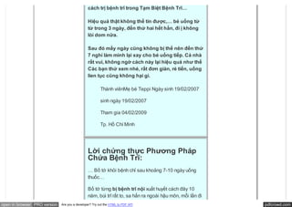 cách trị bệnh trĩ trong Tạm Biệt Bệnh Trĩ…

                                               Hiệu quả thật không thể tin được,… bé uống từ
                                               từ trong 3 ngày, đến thứ hai hết hẳn, đi ị không
                                               lòi dom nữa.

                                               Sau đó mấy ngày cũng không bị thế nên đến thứ
                                               7 nghỉ làm mình lại xay cho bé uống tiếp. Cả nhà
                                               rất vui, không ngờ cách này lại hiệu quả như thế
                                               Các bạn thử xem nhé, rất đơn giản, rẻ tiến, uống
                                               lien tục cũng không hại gì.

                                                        Thành viênMẹ bé Teppi Ngày sinh 19/02/2007

                                                        sinh ngày 19/02/2007

                                                        Tham gia 04/02/2009

                                                        Tp. Hồ Chí Minh




                                               Lời chứng thực Phương Pháp
                                               Chứa Bệnh Trĩ:
                                               … Bố tớ khỏi bệnh chỉ sau khoảng 7-10 ngày uống
                                               thuốc…

                                               Bố tớ từng bị bệnh trĩ nội xuất huyết cách đây 10
                                               năm, búi trĩ rất to, sa hẳn ra ngoài hậu môn, mỗi lần đi
open in browser PRO version   Are you a developer? Try out the HTML to PDF API                            pdfcrowd.com
 