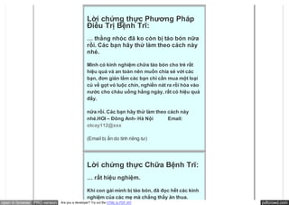 Lời chứng thực Phương Pháp
                                               Điều Trị Bệnh Trĩ:
                                               … thằng nhóc đã ko còn bị táo bón nữa
                                               rồi. Các bạn hãy thử làm theo cách này
                                               nhé.

                                               Mình có kinh nghiệm chữa táo bón cho trẻ rất
                                               hiệu quả và an toàn nên muốn chia sẻ với các
                                               bạn, đơn giản lắm các bạn chỉ cần mua một loại
                                               củ về gọt vỏ luộc chín, nghiền nát ra rồi hòa vào
                                               nước cho cháu uống hằng ngày, rất có hiệu quả
                                               đấy.

                                               nữa rồi. Các bạn hãy thử làm theo cách này
                                               nhé.HOI – Đông Anh- Hà Nội            Email:
                                               otcay112@xxx

                                               (Email bị ẩn do tính riêng tư)




                                               Lời chứng thực Chữa Bệnh Trĩ:
                                               … rất hiệu nghiệm.

                                               Khi con gái mình bị táo bón, đã đọc hết các kinh
                                               nghiệm của các mẹ mà chẳng thấy ăn thua.
open in browser PRO version   Are you a developer? Try out the HTML to PDF API                     pdfcrowd.com
 