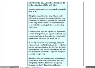 100 triệu đồng vẫn không khỏi bệnh…
                                               kết hợp điều trị …, căn bệnh khó nói đã
                                               không còn làm phiền anh nữa.

                                               Anh Tân là giám đốc một công ty xuất nhập khẩu
                                               ở TP HCM.

                                               Uống bia rượu nhiều, tiệc tùng thâu đêm nên
                                               mới ngoài 40 tuổi anh đã có thâm niên hơn chục
                                               năm bị trĩ. Lúc đầu chỉ bị nhẹ nên anh không để
                                               ý, cho rằng thanh niên có sức khỏe chắc bệnh
                                               sẽ tự khỏi. Nhưng càng để lâu, bệnh tình càng
                                               trầm trọng.

                                               Có những hôm ngồi làm việc lâu lâu một tí là tự
                                               nó “tìm đường đi ra nước ngoài”, khiến anh như
                                               ngồi phải gai xương rồng. Vào nhà vệ sinh, đút
                                               nó vào trong được một lúc nó lại “tòi” ra.

                                               Đi hỏi một vài người cùng cảnh ngộ, có người
                                               mách mua vài ống Atrobin và Adnalin về trộn lẫn
                                               bôi vào hậu môn, trĩ sẽ co lên. Anh Tân làm theo,
                                               nhưng không khỏi, mà đau khủng khiếp, rồi bốc
                                               mùi thum thủm khiến anh cả ngày chỉ đóng cửa
                                               nằm sấp trên giường.

                                               Đến bệnh viện, anh mới biết mình bị hoại tử một
                                               số nơi ở hậu môn do sử dụng thuốc độc, anh
                                               dừng công việc kinh doanh đưa cả vợ sang
                                               Singapore chữa trĩ. Cả đợt điều trị 5 ngày ở
open in browser PRO version   Are you a developer? Try out the HTML to PDF API                     pdfcrowd.com
 