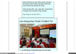 thiệu bài thuốc này cho nhiều người, những ai
                                               tin tưởng và kiên trì đều khỏi bệnh. Bài thuốc
                                               này chỉ cần xông, không cần uống.

                                               Trần Vân Hạc (201 – B4 – Ngõ 189 – Thanh Nhàn
                                               P. Quỳnh Lôi, Q. Hai Bà Trưng, Hà Nội)

                                               Tạp chí Người cao tuổi, Dân Trí




                                       Lời chứng thực Thuốc Trị Bệnh Trĩ:




                                       … có thể được dùng kết hợp với các biện
open in browser PRO version   Are you a developer? Try out the HTML to PDF API                  pdfcrowd.com
 