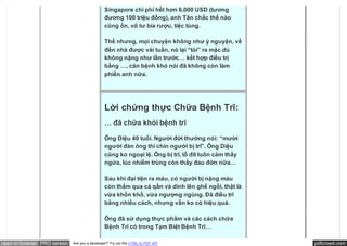 Singapore chi phí hết hơn 6.000 USD (tương
                                               đương 100 triệu đồng), anh Tân chắc thế nào
                                               cũng ổn, vô tư bia rượu, tiệc tùng.

                                               Thế nhưng, mọi chuyện không như ý nguyện, về
                                               đến nhà được vài tuần, nó lại “tòi” ra mặc dù
                                               không nặng như lần trước… kết hợp điều trị
                                               bằng …, căn bệnh khó nói đã không còn làm
                                               phiền anh nữa.




                                               Lời chứng thực Chữa Bệnh Trĩ:
                                               … đã chữa khỏi bệnh trĩ

                                               Ông Diệu 40 tuổi. Người đời thường nói: “mười
                                               người đàn ông thì chín người bị trĩ”. Ông Diệu
                                               cũng ko ngoại lệ. Ông bị trĩ, lỗ đít luôn cảm thấy
                                               ngứa, lúc nhiễm trùng còn thấy đau đớn nữa…

                                               Sau khi đại tiện ra máu, có người bị nặng máu
                                               còn thấm qua cả qần và dính lên ghế ngồi, thật là
                                               vừa khốn khổ, vừa ngượng ngùng. Đã điều trĩ
                                               bằng nhiều cách, nhưng vẫn ko có hiệu quả.

                                               Ông đã sử dụng thực phẩm và các cách chữa
                                               Bệnh Trĩ có trong Tạm Biệt Bệnh Trĩ…

open in browser PRO version   Are you a developer? Try out the HTML to PDF API                      pdfcrowd.com
 