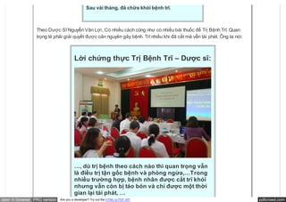 Sau vài tháng, đã chữa khỏi bệnh trĩ.



                 Theo Dược Sĩ Nguyễn Văn Lợi, Có nhiều cách cũng như có nhiều bài thuốc để Trị Bệnh Trĩ. Quan
                 trọng là phải giải quyết được căn nguyên gây bệnh. Trĩ nhiều khi đã cắt mà vẫn tái phát. Ông ta nói:



                                       Lời chứng thực Trị Bệnh Trĩ – Dược sĩ:




                                       …, dù trị bệnh theo cách nào thì quan trọng vẫn
                                       là điều trị tận gốc bệnh và phòng ngừa,…Trong
                                       nhiều trường hợp, bệnh nhân được cắt trĩ khỏi
                                       nhưng vẫn còn bị táo bón và chỉ được một thời
                                       gian lại tái phát, …
open in browser PRO version   Are you a developer? Try out the HTML to PDF API                                          pdfcrowd.com
 