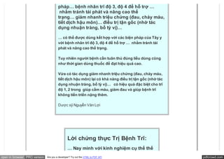 … có thể được dùng kết hợp với các biện
                                       pháp… bệnh nhân trĩ độ 3, độ 4 để hỗ trợ …
                                        nhằm tránh tái phát và nâng cao thể
                                       trạng… giảm nhanh triệu chứng (đau, chảy máu,
                                       tiết dịch hậu môn)… điều trị tận gốc (nhờ tác
                                       dụng nhuận tràng, bổ tỳ vị)…

                                       … có thể được dùng kết hợp với các biện pháp của Tây y
                                       với bệnh nhân trĩ độ 3, độ 4 để hỗ trợ …  nhằm tránh tái
                                       phát và nâng cao thể trạng.

                                       Tuy nhiên người bệnh cần tuân thủ đúng liều dùng cũng
                                       như thời gian dùng thuốc để đạt hiệu quả cao.

                                       Vừa có tác dụng giảm nhanh triệu chứng (đau, chảy máu,
                                       tiết dịch hậu môn) lại có khả năng điều trị tận gốc (nhờ tác
                                       dụng nhuận tràng, bổ tỳ vị)…   có hiệu quả đặc biệt cho trĩ
                                       độ 1, 2 trong  giúp cầm máu, giảm đau và giúp bệnh trĩ
                                       không tiến triển nặng thêm.

                                       Dược sỹ Nguyễn Văn Lợi




                                               Lời chứng thực Trị Bệnh Trĩ:
                                               … Nay mình với kinh nghiệm cụ thể thế
open in browser PRO version   Are you a developer? Try out the HTML to PDF API                        pdfcrowd.com
 