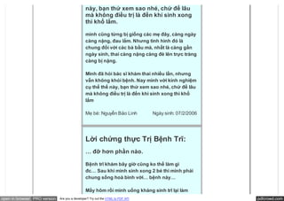 … Nay mình với kinh nghiệm cụ thể thế
                                               này, bạn thử xem sao nhé, chứ để lâu
                                               mà không điều trị là đến khi sinh xong
                                               thì khổ lắm.

                                               mình cũng từng bị giống các mẹ đây, càng ngày
                                               càng nặng, đau lắm. Nhưng tình hình đó là
                                               chung đối với các bà bầu mà, nhất là càng gần
                                               ngày sinh, thai càng nặng càng đè lên trực tràng
                                               càng bị nặng.

                                               Mình đã hỏi bác sĩ khám thai nhiều lần, nhưng
                                               vẫn không khỏi bệnh. Nay mình với kinh nghiệm
                                               cụ thể thế này, bạn thử xem sao nhé, chứ để lâu
                                               mà không điều trị là đến khi sinh xong thì khổ
                                               lắm

                                               Mẹ bé: Nguyễn Bảo Linh            Ngày sinh: 07/2/2006




                                               Lời chứng thực Trị Bệnh Trĩ:
                                               … đỡ hơn phần nào.

                                               Bệnh trĩ khám bây giờ cũng ko thể làm gì
                                               đc… Sau khi mình sinh xong 2 bé thì mình phải
                                               chung sống hoà bình với… bệnh này…

                                               Mấy hôm rồi mình uống kháng sinh trĩ lại làm
open in browser PRO version   Are you a developer? Try out the HTML to PDF API                          pdfcrowd.com
 