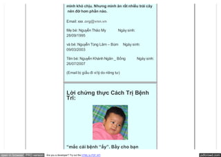 mình khó chịu. Nhưng mình ăn rất nhiều trái cây
                                                nên đỡ hơn phần nào.

                                               Email: xxx .org@vnn.vn

                                               Mẹ bé: Nguyễn Thảo My             Ngày sinh:
                                               28/09/1995

                                               và bé: Nguyễn Tùng Lâm – Bùm           Ngày sinh:
                                               09/03/2003

                                               Tên bé: Nguyễn Khánh Ngân _ Bống               Ngày sinh:
                                               26/07/2007

                                               (Email bị giấu đi vì lý do riêng tư)




                                               Lời chứng thực Cách Trị Bệnh
                                               Trĩ:




                                               “mắc cái bệnh “ấy”. Bầy cho bạn
open in browser PRO version   Are you a developer? Try out the HTML to PDF API                             pdfcrowd.com
 