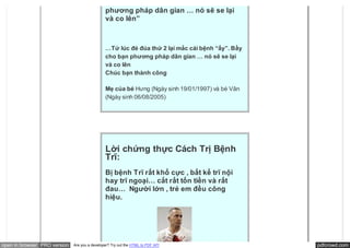 “mắc cái bệnh “ấy”. Bầy cho bạn
                                               phương pháp dân gian … nó sẽ se lại
                                               và co lên”



                                               …Tử lúc đẻ đúa thứ 2 lại mắc cái bệnh “ấy”. Bầy
                                               cho bạn phương pháp dân gian … nó sẽ se lại
                                               và co lên
                                               Chúc bạn thành công

                                               Mẹ của bé Hưng (Ngày sinh 19/01/1997) và bé Vân
                                               (Ngày sinh 06/08/2005)




                                               Lời chứng thực Cách Trị Bệnh
                                               Trĩ:
                                               Bị bệnh Trĩ rất khổ cực , bất kể trĩ nội
                                               hay trĩ ngoại… cắt rất tốn tiền và rất
                                               đau…  Người lớn , trẻ em đều công
                                               hiệu.




open in browser PRO version   Are you a developer? Try out the HTML to PDF API                   pdfcrowd.com
 
