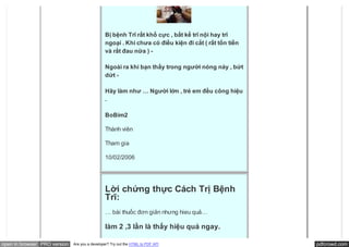 Bị bệnh Trĩ rất khổ cực , bất kể trĩ nội hay trĩ
                                               ngoại . Khi chưa có điều kiện đi cắt ( rất tốn tiền
                                               và rất đau nữa ) -

                                               Ngoài ra khi bạn thấy trong người nóng nảy , bứt
                                               dứt -

                                               Hãy làm như … Người lớn , trẻ em đều công hiệu
                                               .

                                               BoBim2

                                               Thành viên

                                               Tham gia

                                               10/02/2006




                                               Lời chứng thực Cách Trị Bệnh
                                               Trĩ:
                                               … bài thuốc đơn giản nhưng hieu quả…

                                               làm 2 ,3 lần là thấy hiệu quả ngay.

open in browser PRO version   Are you a developer? Try out the HTML to PDF API                       pdfcrowd.com
 