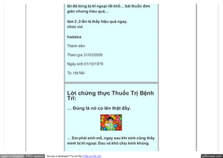 tôi đã từng bị trĩ ngoại rất khổ… bài thuốc đơn
                                               giản nhưng hieu quả…

                                               làm 2 ,3 lần là thấy hiệu quả ngay.
                                               chúc vui

                                               hadaica

                                               Thành viên

                                               Tham gia 31/03/2009

                                               Ngày sinh 01/10/1979

                                               Tp. Hà Nội




                                               Lời chứng thực Thuốc Trị Bệnh
                                               Trĩ:
                                               … Đúng là nó co lên thật đấy.




                                               … Em phải sinh mổ, ngay sau khi sinh cũng thấy
                                               mình bị trĩ ngoại. Dau và khó chịu kinh khủng.


open in browser PRO version   Are you a developer? Try out the HTML to PDF API                   pdfcrowd.com
 