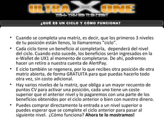 Cuando se completa una matriz, es decir, que los primeros 3 niveles de tu posición están llenos, lo llamaremos “ciclo”. Cada ciclo tiene un beneficio al completarla,  dependerá del nivel del ciclo. Cuando esto sucede, los beneficios serán ingresados en la e-Wallet de UX1 al momento de completarse. De ahí, podremos hacer un retiro a nuestra cuenta de AlertPay. E ciclo también se regenera, por lo que recibes otra posición de otra matriz abierta, de forma GRATUITA para que puedas hacerlo todo otra vez, sin costo adicional. Hay varios niveles de la matriz, que obliga a un mayor recuento de puntos CV para activar una posición, cada uno tiene un coste superior que el anterior nivel y lo pagaremos con una parte de los beneficios obtenidos por el ciclo anterior o bien con nuestro dinero. Puedes comprar directamente la entrada a un nivel superior o puedes esperar que se complete el ciclo anterior para pasar al siguiente nivel.  ¿Cómo funciona?  Ahora te lo mostramos!  ¿QUÉ ES UN CICLO Y CÓMO FUNCIONA? 